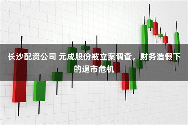 长沙配资公司 元成股份被立案调查，财务造假下的退市危机