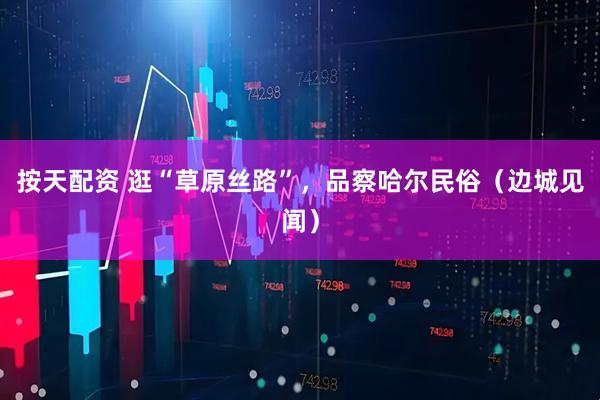 按天配资 逛“草原丝路”，品察哈尔民俗（边城见闻）