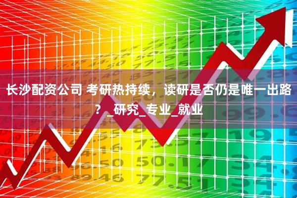 长沙配资公司 考研热持续，读研是否仍是唯一出路？_研究_专业_就业