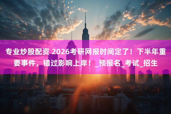 专业炒股配资 2026考研网报时间定了！下半年重要事件，错过影响上岸！_预报名_考试_招生