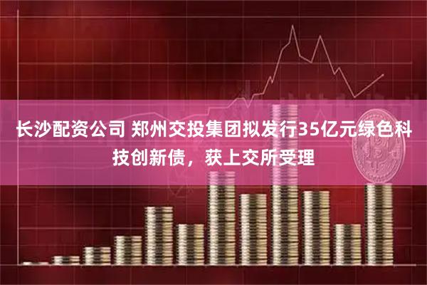 长沙配资公司 郑州交投集团拟发行35亿元绿色科技创新债，获上交所受理