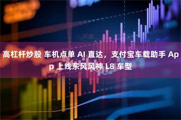 高杠杆炒股 车机点单 AI 直达，支付宝车载助手 App 上线东风风神 L8 车型