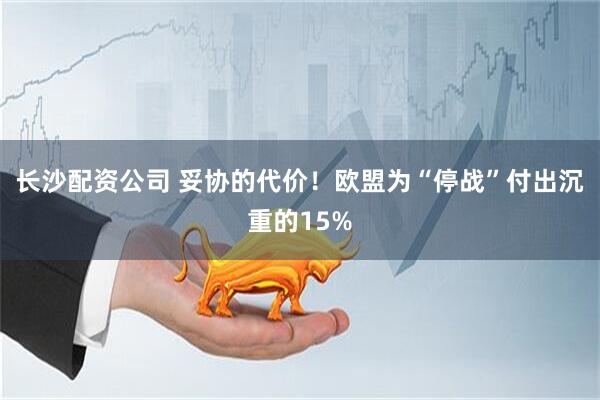 长沙配资公司 妥协的代价！欧盟为“停战”付出沉重的15%