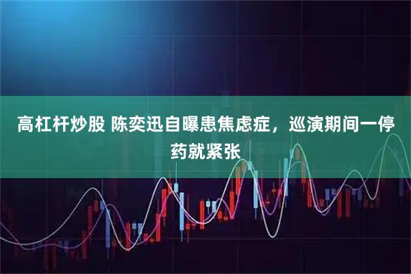 高杠杆炒股 陈奕迅自曝患焦虑症，巡演期间一停药就紧张