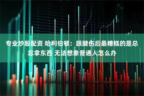 专业炒股配资 哈利伯顿：跟腱伤后最糟糕的是总忘拿东西 无法想象普通人怎么办