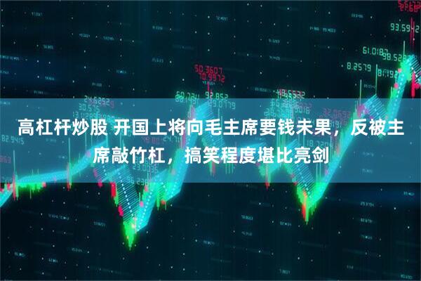 高杠杆炒股 开国上将向毛主席要钱未果，反被主席敲竹杠，搞笑程度堪比亮剑