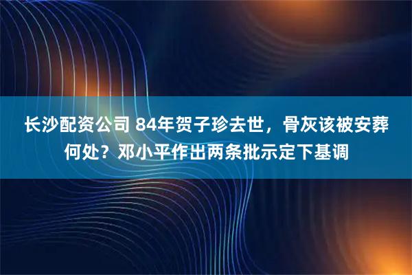 长沙配资公司 84年贺子珍去世，骨灰该被安葬何处？邓小平作出两条批示定下基调