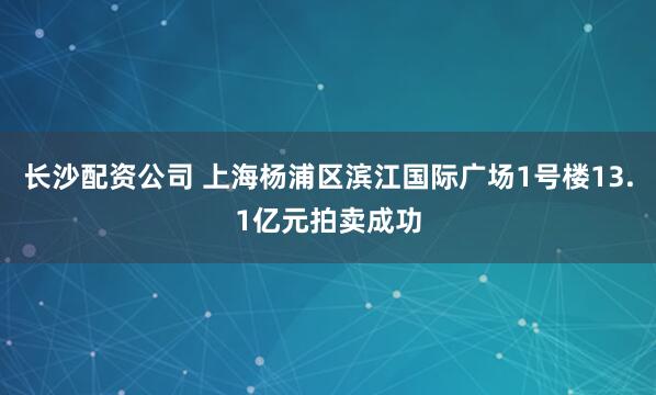 长沙配资公司 上海杨浦区滨江国际广场1号楼13.1亿元拍卖成功