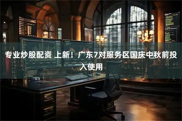 专业炒股配资 上新！广东7对服务区国庆中秋前投入使用