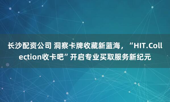 长沙配资公司 洞察卡牌收藏新蓝海,“HIT.Collection收卡吧”开启专业买取服务新纪元