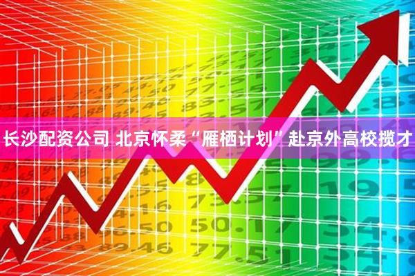 长沙配资公司 北京怀柔“雁栖计划”赴京外高校揽才