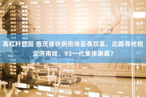 高杠杆炒股 宿茂臻铁腕拒绝亚泰双星，边路寻枪锁定济南娃，93一代集体谢幕？