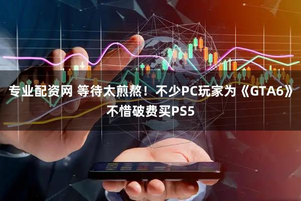 专业配资网 等待太煎熬！不少PC玩家为《GTA6》不惜破费买PS5